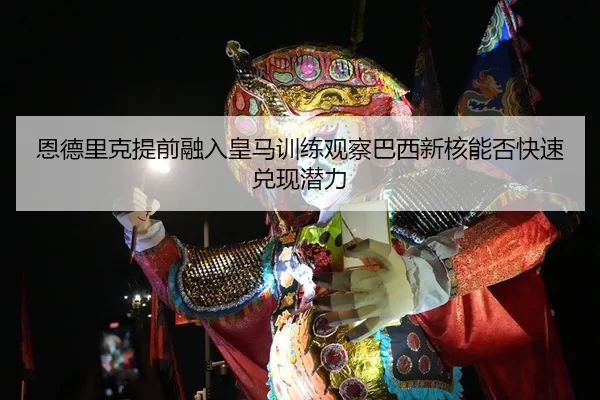 恩德里克提前融入皇马训练观察巴西新核能否快速兑现潜力