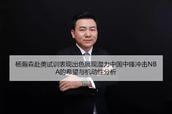 杨瀚森赴美试训表现出色展现潜力中国中锋冲击NBA的希望与机动性分析