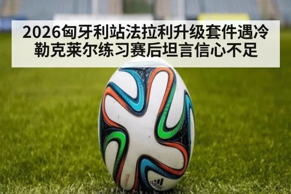2026匈牙利站法拉利升级套件遇冷 勒克莱尔练习赛后坦言信心不足（jiuyou）