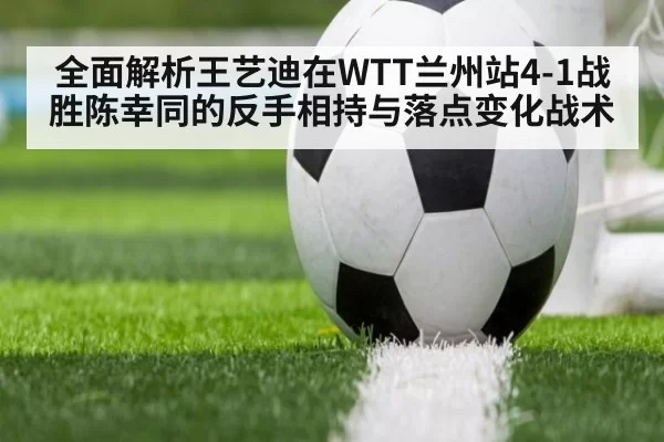 全面解析王艺迪在WTT兰州站4-1战胜陈幸同的反手相持与落点变化战术（jiuyou）