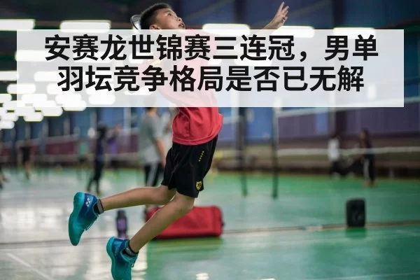 安赛龙世锦赛三连冠，男单羽坛竞争格局是否已无解（jiuyou）