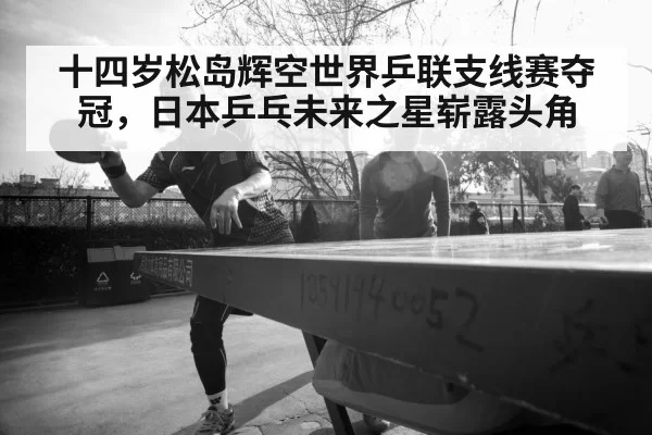 十四岁松岛辉空世界乒联支线赛夺冠，日本乒乓未来之星崭露头角（jiuyou）