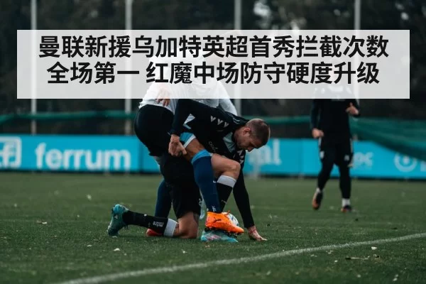 曼联新援乌加特英超首秀拦截次数全场第一 红魔中场防守硬度升级（jiuyou）