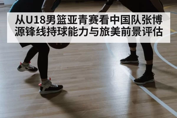 从U18男篮亚青赛看中国队张博源锋线持球能力与旅美前景评估